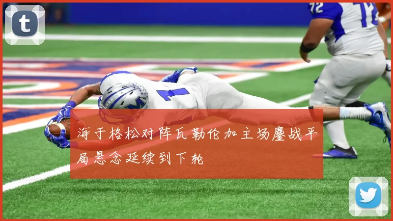 海于格松对阵瓦勒伦加主场鏖战平局悬念延续到下轮