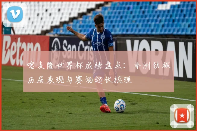 喀麦隆世界杯成绩盘点：非洲劲旅历届表现与赛场起伏梳理