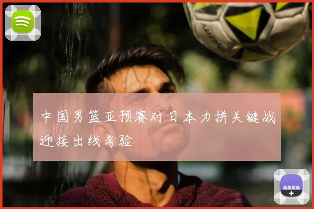 中国男篮亚预赛对日本力拼关键战迎接出线考验