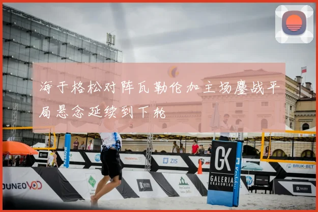 海于格松对阵瓦勒伦加主场鏖战平局悬念延续到下轮