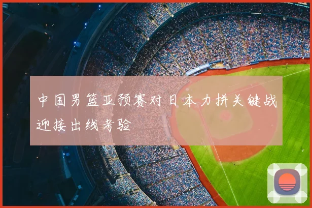 中国男篮亚预赛对日本力拼关键战迎接出线考验