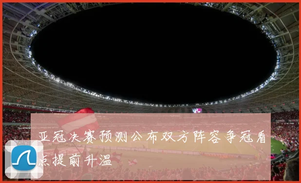 亚冠决赛预测公布双方阵容争冠看点提前升温