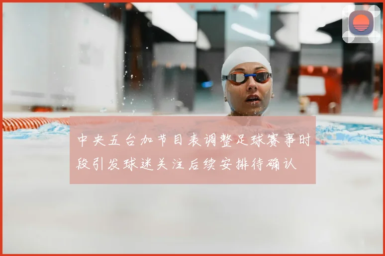 中央五台加节目表调整足球赛事时段引发球迷关注后续安排待确认