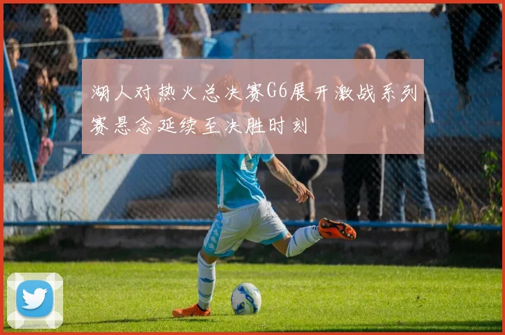 湖人对热火总决赛G6展开激战系列赛悬念延续至决胜时刻