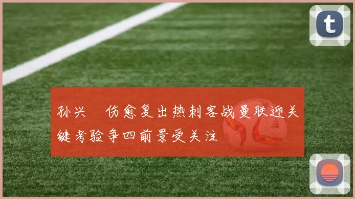 孙兴慜伤愈复出热刺客战曼联迎关键考验争四前景受关注