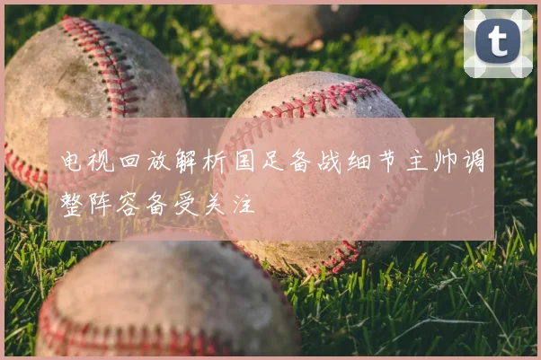 电视回放解析国足备战细节主帅调整阵容备受关注