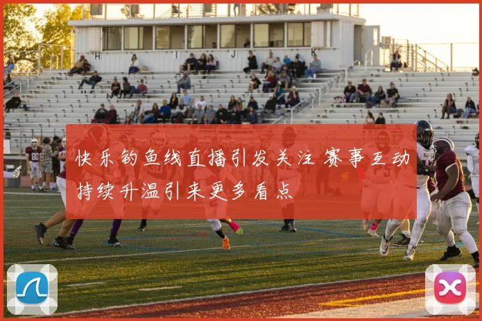 快乐钓鱼线直播引发关注 赛事互动持续升温引来更多看点