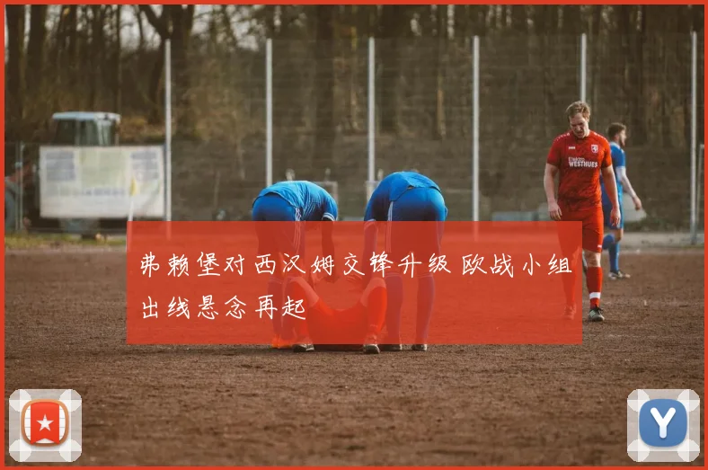 弗赖堡对西汉姆交锋升级 欧战小组出线悬念再起