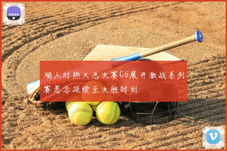 湖人对热火总决赛G6展开激战系列赛悬念延续至决胜时刻