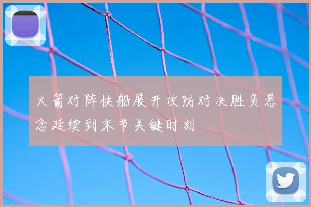 火箭对阵快船展开攻防对决胜负悬念延续到末节关键时刻