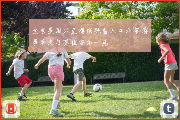 全明星周末直播线观看入口公布 赛事看点与赛程安排一览