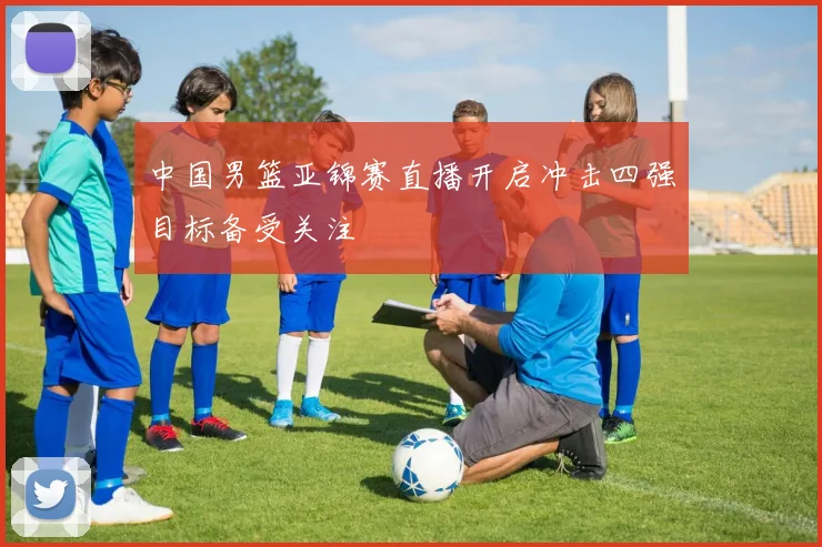 中国男篮亚锦赛直播开启冲击四强目标备受关注