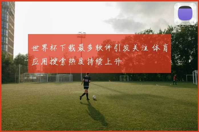 世界杯下载最多软件引发关注 体育应用搜索热度持续上升