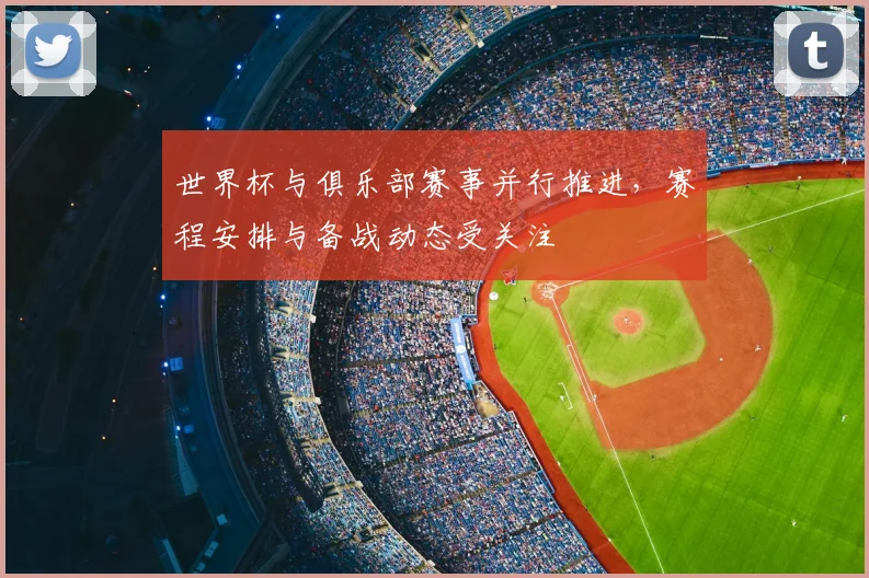 世界杯与俱乐部赛事并行推进，赛程安排与备战动态受关注
