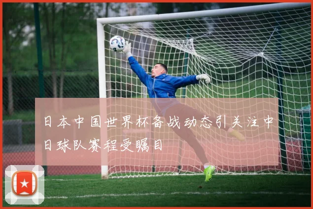 日本中国世界杯备战动态引关注中日球队赛程受瞩目