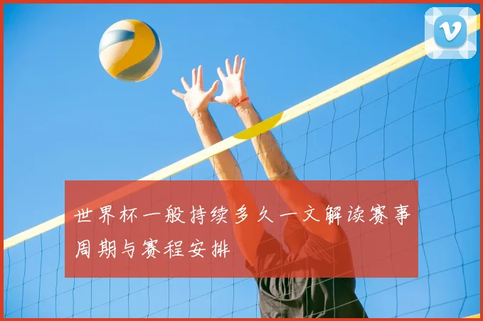 世界杯一般持续多久一文解读赛事周期与赛程安排
